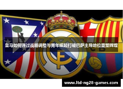 皇马如何通过战略调整与青年崛起打破巴萨主导地位重塑辉煌 皇马如何通过战略调整与青年崛起打破巴萨主导地位重塑辉煌