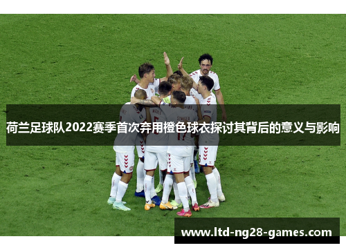荷兰足球队2022赛季首次弃用橙色球衣探讨其背后的意义与影响