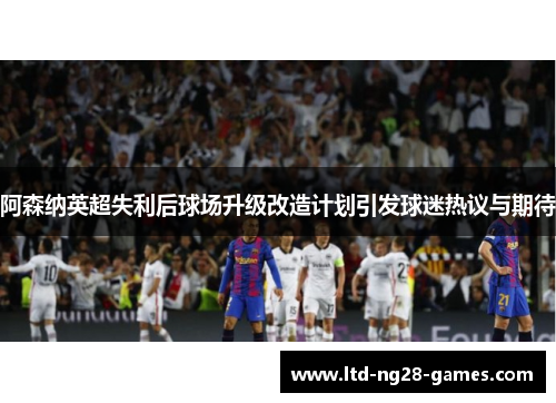 阿森纳英超失利后球场升级改造计划引发球迷热议与期待